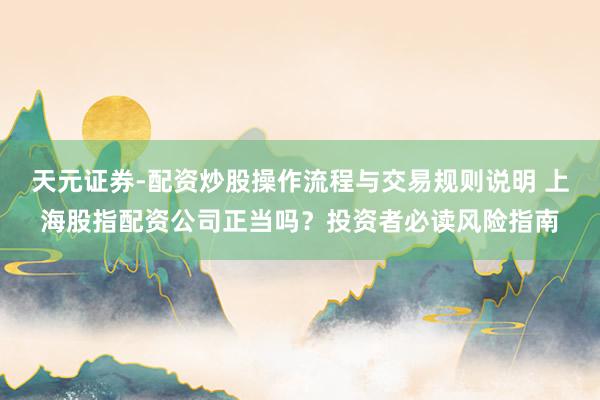 天元证券-配资炒股操作流程与交易规则说明 上海股指配资公司正当吗？投资者必读风险指南