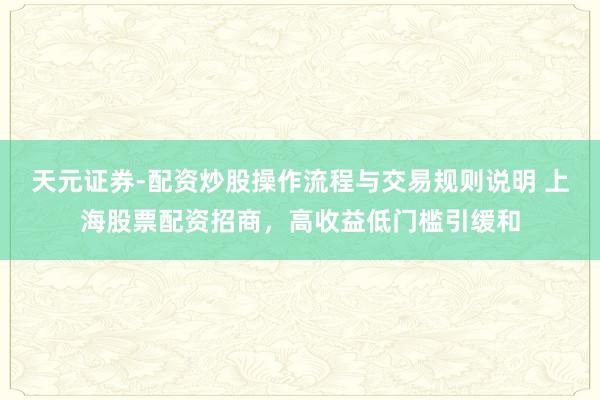 天元证券-配资炒股操作流程与交易规则说明 上海股票配资招商，高收益低门槛引缓和