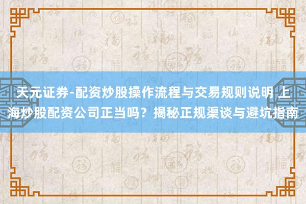 天元证券-配资炒股操作流程与交易规则说明 上海炒股配资公司正当吗？揭秘正规渠谈与避坑指南