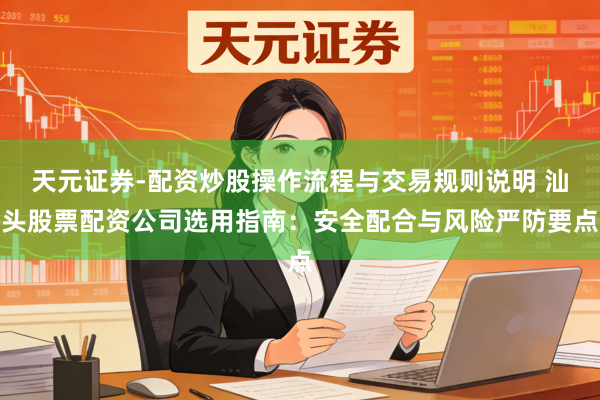 天元证券-配资炒股操作流程与交易规则说明 汕头股票配资公司选用指南：安全配合与风险严防要点