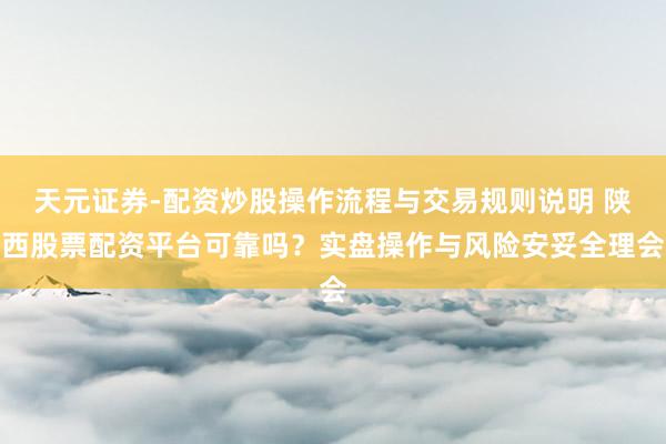天元证券-配资炒股操作流程与交易规则说明 陕西股票配资平台可靠吗？实盘操作与风险安妥全理会