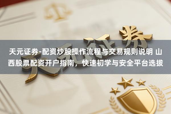 天元证券-配资炒股操作流程与交易规则说明 山西股票配资开户指南，快速初学与安全平台选拔
