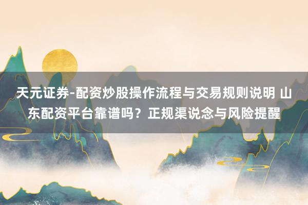 天元证券-配资炒股操作流程与交易规则说明 山东配资平台靠谱吗？正规渠说念与风险提醒