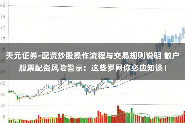 天元证券-配资炒股操作流程与交易规则说明 散户股票配资风险警示：这些罗网你必应知谈！
