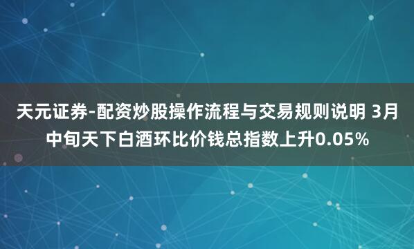 天元证券-配资炒股操作流程与交易规则说明 3月中旬天下白酒环比价钱总指数上升0.05%