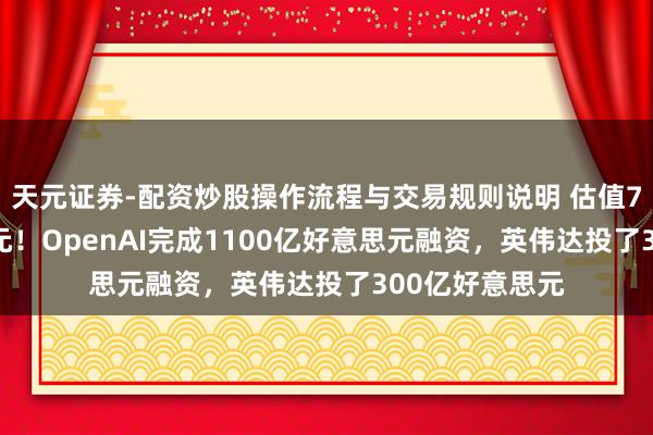 天元证券-配资炒股操作流程与交易规则说明 估值7300亿好意思元！OpenAI完成1100亿好意思元融资，英伟达投了300亿好意思元