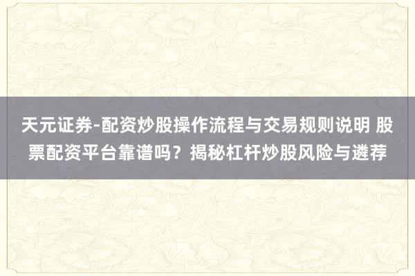 天元证券-配资炒股操作流程与交易规则说明 股票配资平台靠谱吗？揭秘杠杆炒股风险与遴荐