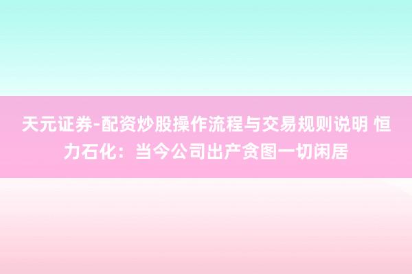天元证券-配资炒股操作流程与交易规则说明 恒力石化：当今公司出产贪图一切闲居