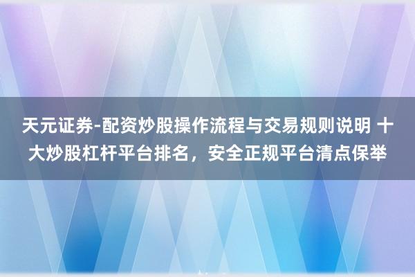天元证券-配资炒股操作流程与交易规则说明 十大炒股杠杆平台排名，安全正规平台清点保举