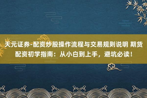 天元证券-配资炒股操作流程与交易规则说明 期货配资初学指南：从小白到上手，避坑必读！