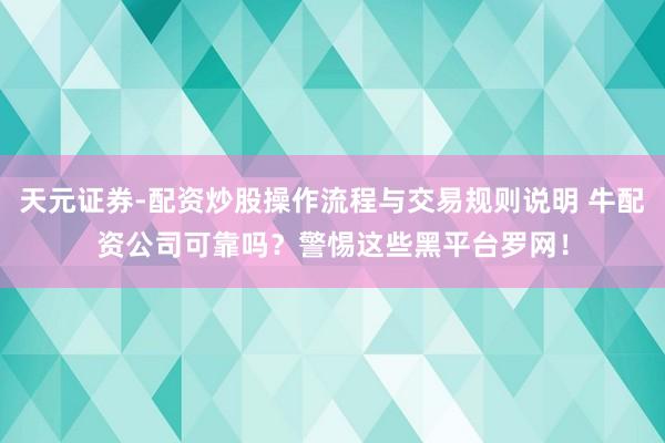 天元证券-配资炒股操作流程与交易规则说明 牛配资公司可靠吗？警惕这些黑平台罗网！