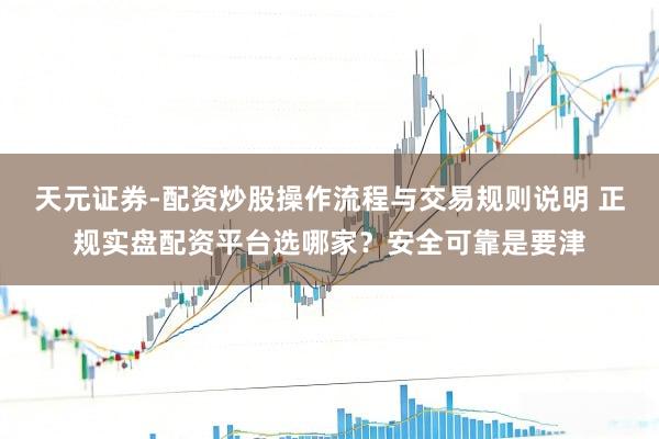 天元证券-配资炒股操作流程与交易规则说明 正规实盘配资平台选哪家？安全可靠是要津