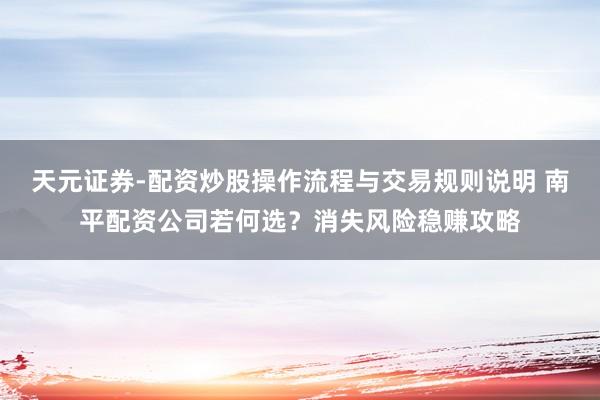 天元证券-配资炒股操作流程与交易规则说明 南平配资公司若何选？消失风险稳赚攻略