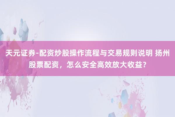 天元证券-配资炒股操作流程与交易规则说明 扬州股票配资，怎么安全高效放大收益？