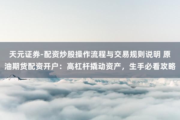天元证券-配资炒股操作流程与交易规则说明 原油期货配资开户：高杠杆撬动资产，生手必看攻略