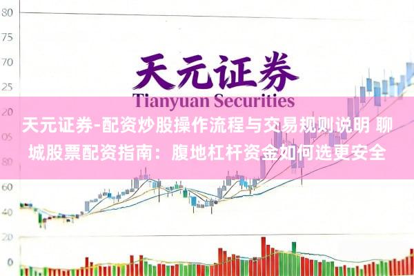 天元证券-配资炒股操作流程与交易规则说明 聊城股票配资指南：腹地杠杆资金如何选更安全