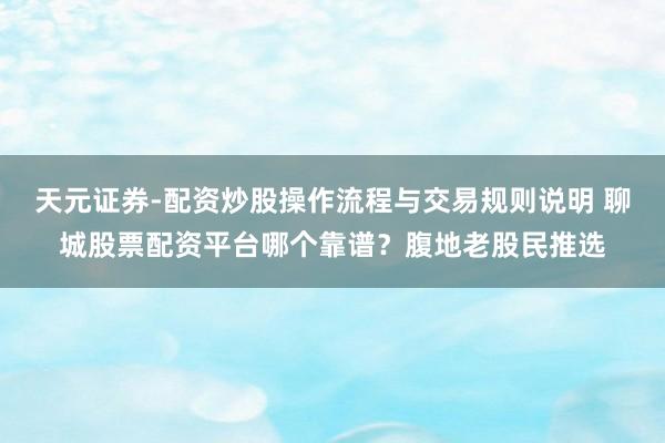 天元证券-配资炒股操作流程与交易规则说明 聊城股票配资平台哪个靠谱？腹地老股民推选