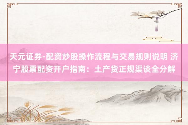 天元证券-配资炒股操作流程与交易规则说明 济宁股票配资开户指南：土产货正规渠谈全分解