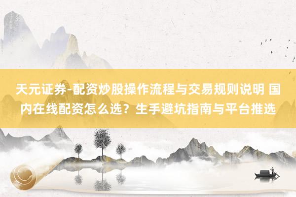 天元证券-配资炒股操作流程与交易规则说明 国内在线配资怎么选？生手避坑指南与平台推选