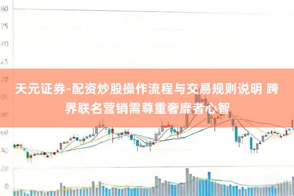 天元证券-配资炒股操作流程与交易规则说明 跨界联名营销需尊重奢靡者心智