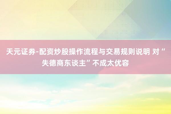 天元证券-配资炒股操作流程与交易规则说明 对“失德商东谈主”不成太优容