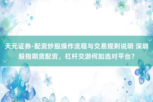 天元证券-配资炒股操作流程与交易规则说明 深圳股指期货配资，杠杆交游何如选对平台？