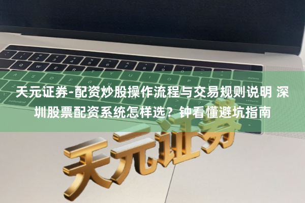 天元证券-配资炒股操作流程与交易规则说明 深圳股票配资系统怎样选？钟看懂避坑指南