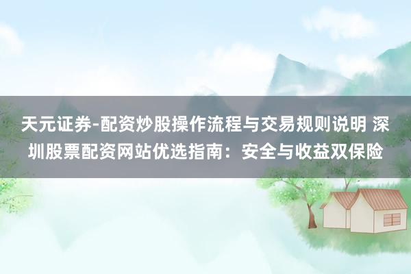 天元证券-配资炒股操作流程与交易规则说明 深圳股票配资网站优选指南：安全与收益双保险