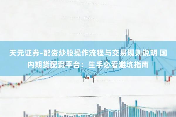 天元证券-配资炒股操作流程与交易规则说明 国内期货配资平台：生手必看避坑指南