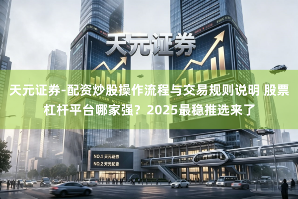 天元证券-配资炒股操作流程与交易规则说明 股票杠杆平台哪家强？2025最稳推选来了
