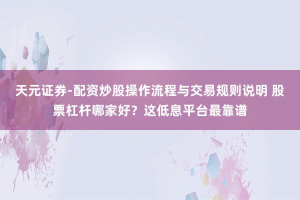 天元证券-配资炒股操作流程与交易规则说明 股票杠杆哪家好？这低息平台最靠谱