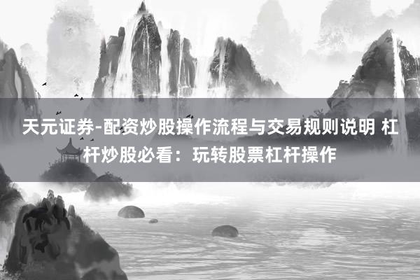 天元证券-配资炒股操作流程与交易规则说明 杠杆炒股必看：玩转股票杠杆操作