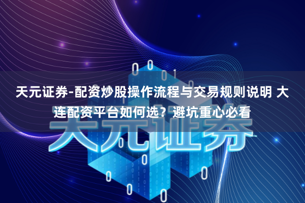 天元证券-配资炒股操作流程与交易规则说明 大连配资平台如何选？避坑重心必看