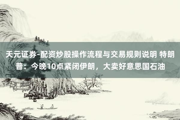 天元证券-配资炒股操作流程与交易规则说明 特朗普：今晚10点紧闭伊朗，大卖好意思国石油