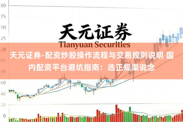 天元证券-配资炒股操作流程与交易规则说明 国内配资平台避坑指南：选正规渠说念