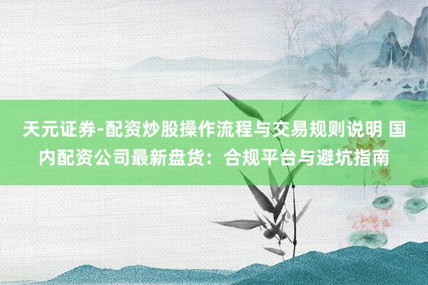 天元证券-配资炒股操作流程与交易规则说明 国内配资公司最新盘货：合规平台与避坑指南
