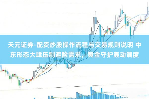 天元证券-配资炒股操作流程与交易规则说明 中东形态大肆压制避险需求，黄金守护轰动调度